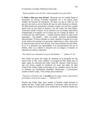 126
El misionero a la India, Guilliermo Carey dijo,
“Espera grandes cosas de Dios, intenta grandes cosas para Dios”
6. Pídele a Dios por citas divinas. Recuerdo una vez cuando llegué al
aeropuerto de Cúcuta, Colombia esperando ver a mi esposa quien
siempre me buscaba del aeropuerto. No llegó. Lo que no sabía yo, fué
que por una razón u otra la batería del auto se echó entonces no arrancó.
No hubo manera de comunicarse conmigo. Esperé casi una hora, cuando
decidí irme en taxi hasta la frontera y de allí tomar otro para Rubio,
Venezuela, donde vivíamos. En la carretera tuve un tiempo maravilloso
compartiendo el evangelio con el taxista que era Testigo de Jehová. Si
no fuera por una mala batería.... Cuando nuestros planes no salen como
esperamos... “ojo pelado”... ¡Dios nos puede presentar oportunidades
fuera del plan! El truco al perder su vuelo o pinchar el caucho no es caer
en las manos del enemigo con groserías, impaciencia y afán. Aprovecha
la situación para buscar citas divinas. Si la inconveniencia fue por Dios,
El te va a presentar una oportunidad. Si la inconveniencia fue por el
Diablo, ¡Dios va a redimir la situación con un milagro si tomamos la
situación con calma y esperanza!
“Por Jehová son ordenados los pasos del hombre....” (Salmo 37:23)
Dios dirijió los pasos del criado de Abraham en la búsqueda de una
esposa para su hijo, Isaac. Rebeca, la escogida de Dios llegó justo al
lugar, según las oraciones del criado. (Gen.24). Samuel y Saúl tuvieron
una cita divina cuando se perdieron las asnas del padre de Saúl
(1Sam.9:10). Felipe estaba involucrado en un verdadero mover de Dios
en Samaria con muchísimas sanidades, liberaciones y conversiones
cuando el Señor le dijo, “Véte, Felipe para el desierto”.
“Entonces se levantó y fué. Y sucedió que un etíope, eunuco, funcionario
de Candace reina de los etíopes.....” (Hechos 8:27)
Resulta que Felipe llegó justo cuando el hombre estaba leyendo la
palabra de Dios. Felipe pudo predicarle y bautizarle. ¡Que cita divina!
¡Que fé! dejar el avivamiento en la ciudad para ir al desierto donde casi
 