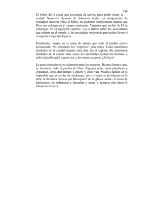 146
El Señor dió a Josué una estratégia de guerra, para poder tomar la
ciudad. Nosotros, después de habernos hecho un compromiso de
consagrar nuestras vidas al Señor, no podemos simplemente esperar que
Dios nos coloque en el campo misionero. Tenemos que recibir de El su
estratégia. En el siguiente capítulo, voy a hablar sobre las necesidades
que existen en el mundo, y las estratégias misioneras para poder llevar el
evangelio a aquellos lugares.
Finalmente, vemos en la toma de Jericó, que todo el pueblo estuvo
involucrado. No solamente los “expertos”, sino todos. Todos marcharon
alrededor de la ciudad durante siete días. En el septimo día marcharon
alrededor de la ciudad siete veces, los sacerdotes tocaron las bocinas, y
todo el pueblo gritó a gran voz, y los muros cayeron. ¡Aleluya!
La gran comisión no es solamente para los expertos. De una forma u otra,
se involucra todo el pueblo de Dios. Algunos oran, otros planifican y
organizan, otros dan tiempo y dinero y otros van. Muchos hablan de lo
imposible que es enviar un misionero, pero si todos se involucran en la
obra, se llevará a cabo lo que Dios quiere de la iglesia Latina - el envío de
misioneros, no solamente a Jerusalén y Judea y Samaria sino hasta lo
último de la tierra.
 