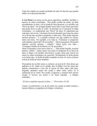 163
Todo esto implica un estudio profundo de todo los factores que pueden
influir en la ejecución del plan.
4. Las Metas: Las metas son los pasos específicos, medibles, factibles, y
puestos en orden cronológico. Para poder escribir las metas, un buen
procedimiento es tener, con la ayuda de otras personas, si es posible, una
“lluvia de ideas”. En un papel grande anota todo lo que tienes que hacer
para poder llevar a cabo la visión. Al principio no es necesario el orden
cronológico - es simplemente una “lluvia” de ideas. Es importante que
cada paso esté escrito. Una buena forma de descubrir que tienes las metas
en su forma más sencilla es preguntar a cada meta, “Para poder lograrte,
necesito primero...” Y si puedes contestar con algo todavía no escrito,
tienes otra meta. Por ejemplo, si tu meta es, “Comenzar a evangelizar
cada mañana a partir del 5 de noviembre”. Ahora la pregunta, Para poder
lograrlo, necesito primero - tratados.” Ahora tienes otra meta -
“Conseguir tratados de la librería, el 3 de noviembre.”
Ahora la pregunta a esta nueva meta es..... “Para poder lograrlo, necesito
primero...dinero”. ¡Ahora tienes otra meta! El propósito de la lluvia de
ideas es llegar a los detalles más básicos. Luego, tienes que colocar tus
metas en orden cronológico de ejecución. Normalmente la fecha puesta
es la fecha tope - la fecha de haber cumplido la meta. (A veces es bueno
colocar la fecha de inicio también).
El propósito de escribir metas es, primero, un acto de fé. Dios desea que
andemos en fé. Andar así le agrada, dice la Biblia. Con las metas por
delante comenzamos a orar por la gracia de Dios sobre cada paso.
Segundo, ponernos metas nos ayuda a saber cómo vamos en la
realización de la visión. Nos ayuda a organizar y manejar bien nuestro
tiempo. Y tercero, nos anima a ver metas logradas, y trabajos
realizados...
“El deseo cumplido regocija el alma....” (Proverbios 13:19)
Cuarto, el cumlimiento o no de las metas nos ayuda en rendir cuentas a
nuestros líderes y compañeros de trabajo o ministerio.
 