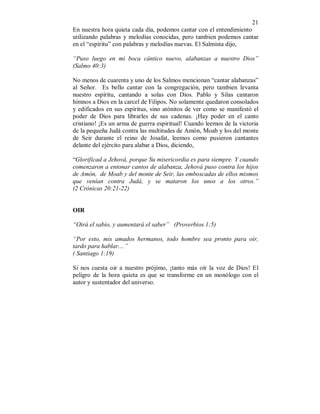 21
En nuestra hora quieta cada día, podemos cantar con el entendimiento
utilizando palabras y melodías conocidas, pero tambien podemos cantar
en el “espíritu” con palabras y melodías nuevas. El Salmista dijo,
“Puso luego en mi boca cántico nuevo, alabanzas a nuestro Dios”
(Salmo 40:3)
No menos de cuarenta y uno de los Salmos mencionan “cantar alabanzas”
al Señor. Es bello cantar con la congregación, pero tambien levanta
nuestro espíritu, cantando a solas con Dios. Pablo y Silas cantaron
himnos a Dios en la carcel de Filipos. No solamente quedaron consolados
y edificados en sus espíritus, sino atónitos de ver como se manifestó el
poder de Dios para librarles de sus cadenas. ¡Hay poder en el canto
cristiano! ¡Es un arma de guerra espiritual! Cuando leemos de la victoria
de la pequeña Judá contra las multitudes de Amón, Moab y los del monte
de Seir durante el reino de Josafat, leemos como pusieron cantantes
delante del ejército para alabar a Dios, diciendo,
“Glorificad a Jehová, porque Su misericordia es para siempre. Y cuando
comenzaron a entonar cantos de alabanza, Jehová puso contra los hijos
de Amón, de Moab y del monte de Seir, las emboscadas de ellos mismos
que venían contra Judá, y se mataron los unos a los otros.”
(2 Crónicas 20:21-22)
OIR
“Oirá el sabio, y aumentará el saber” (Proverbios 1:5)
“Por esto, mis amados hermanos, todo hombre sea pronto para oir,
tardo para hablar....”
( Santiago 1:19)
Si nos cuesta oir a nuestro prójimo, ¡tanto más oír la voz de Dios! El
peligro de la hora quieta es que se transforme en un monólogo con el
autor y sustentador del universo.
 