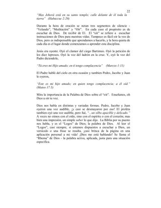 22
“Mas Jehová está en su santo templo; calle delante de él toda la
tierra” (Habaccuc 2:20)
Durante la hora de oración se notan tres segmentos de silencio -
“Velando”, “Meditación” y “Oír”. En cada caso el propósito es de
escuchar de Dios. De recibir de El. El “oír” se refiere a escuchar
instrucciones de Dios para nuestras vidas. Tampoco es fácil oir la voz de
Dios, pero es indispensable que aprendamos a hacerlo, y la hora quieta de
cada día es el lugar donde comenzamos a aprender esta disciplina.
Jesús era oyente. Oyó el clamor del ciego Bartimeo. Oyó la petición de
los diez leprosos. Oyó la voz del ladrón en la cruz. Y, oyó la voz del
Padre diciendole,
“Tú eres mi Hijo amado; en tí tengo complacencia” (Marcos 1:11)
El Padre habló del cielo en otra ocasión y tambíen Pedro, Jacobo y Juan
le oyeron,
“Este es mi hijo amado; en quien tengo complacencia; a él oíd.”
(Mateo 17:5)
Mira la importancia de la Palabra de Dios sobre el “oír”. Enseñanos, oh
Dios a oír tu voz.
Dios nos habla en distintas y variadas formas. Pedro, Jacobo y Juan
oyeron una voz audible, ¡y casi se desmayaron por eso! El profeta
tambien oyó una voz audible, pero fué, “...un silbo apacible y delicado.”
A veces no oímos con el oído, sino con el espíritu o con el corazón; mas
bien una impresión, un simple saber lo que dijo. La Biblia por su puesto
nos habla, y es el “Logos” de Dios; la palabra de Dios. Al leer el
“Logos”, casi siempre, si estamos dispuestos a escuchar a Dios, un
versículo o una frase se resalta, ¡casi brinca de la página en una
aplicación personal a mi vida! ¡Dios me está hablando! Se llama el
“Rhema” de Dios - la palabra activa, aplicada, justa para una situación
especifica.
 