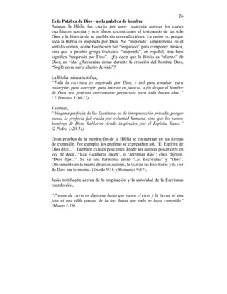 26
Es la Palabra de Dios - no la palabra de hombre
Aunque la Biblia fue escrita por unos cuarenta autores los cuales
escribieron sesenta y seis libros, encontramos el testimonio de un solo
Dios y la historia de su pueblo sin contradicciónes. La razón es, porque
toda la Biblia es inspirada por Dios. No “inspirada” simplemente en el
sentido común, como Beethoven fué “inspirado” para componer música,
sino que la palabra griega traducida “inspirada”, en español, mas bien
significa “respirada por Dios”. ¡Es decir que la Biblia es “aliento” de
Dios; es vida! ¿Recuerdas como durante la creación del hombre Dios,
“Sopló en su naríz aliento de vida”?
La Biblia misma testifica,
“Toda la escritura es inspirada por Dios, y útil para enseñar, para
redargüir, para corregir, para instruir en justicia, a fin de que el hombre
de Dios sea perfecto enteramente preparado para toda buena obra.”
( 2 Timoteo 3:16-17)
Tambien,
“Ninguna profecía de las Escrituras es de interpretación privada, porque
nunca la profecía fué traida por voluntad humana, sino que los santos
hombres de Dios, hablaron siendo inspirados por el Espíritu Santo.”
(2 Pedro 1:20-21)
Otras pruebas de la inspiración de la Biblia se encuentran en las formas
de expresión. Por ejemplo, los profetas se expresaban así, “El Espíritu de
Dios dice...”. Tambien existen porciones donde los autores posteriores en
vez de decir, “Las Escrituras dicen”, o “Jeremías dijo”; ellos dijeron,
“Dios dijo...”. Se ve una harmonía entre “Las Escrituras” y “Dios”.
Obviamente en la mente de estos autores, la voz de las Escrituras y la voz
de Dios era lo mismo. (Exodo 9:16 y Romanos 9:17).
Jesús testificaba acerca de la inspiración y la autoridad de la Escrituras
cuando dijo,
“Porque de cierto os digo que hasta que pasen el cielo y la tierra, ni una
jota ni una tílde pasará de la ley, hasta que todo se haya cumplido”
(Mateo 5:18)
 