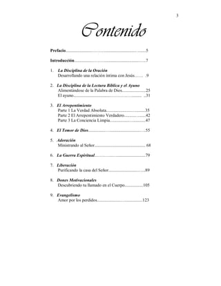 3
Contenido
Prefacio........................………............................…......5
Introducción................………................................…..7
1. La Disciplina de la Oración
Desarrollando una relación íntima con Jesús…… .9
2. La Disciplina de la Lectura Bíblica y el Ayuno
Alimentándose de la Palabra de Dios......................25
El ayuno..................................……………......... ..31
3. El Arrepentimiento
Parte 1 La Verdad Absoluta.......................….........35
Parte 2 El Arrepentimiento Verdadero..........…......42
Parte 3 La Conciencia Limpia..................…...........47
4. El Temor de Dios................…............................….55
5. Adoración
Ministrando al Señor............................................... 68
6. La Guerra Espiritual..………...…..........................79
7. Liberación
Purificando la casa del Señor...........................…...89
8. Dones Motivacionales
Descubriendo tu llamado en el Cuerpo.................105
9. Evangelismo
Amor por los perdidos......................…................123
 