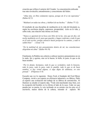 30
creación que refleja el carácter del Creador La concentración enfocada
trae más revelación; entendimiento y conocimiento del Señor.
“Alma mía, en Dios solamente reposa, porque de él es mi esperanza”
(Salmo 62:5)
“Meditaré en todas tus obras, y hablaré de tus hechos.” (Salmo 77:12)
El resultado de una disciplina de meditación en la vida del discípulo es,
según las escrituras alegría, esperanza, prosperidad, éxito en la vida, y
sobre todo, una relación más íntima con Jesús.
“Nunca se apartará de tu boca este libro de la ley, sino que de día y de
noche meditarás en él, para que guardes y hagas conforme a todo lo que
en él está escrito; porque entonces harás prosperar tu camino, y todo te
saldrá bien” ( Josué 1:8)
“En la multitud de mis pensamientos dentro de mí, tus consolaciones
alegraban mi alma” (Salmo 94:19)
Finalmente, la Palabra nos exhorta a enfocar nuestros pensamientos no en
lo malo, feo y egoísta, sino en lo bueno, lo bello, lo justo, lo que es de
buen nombre.
“Por lo demás, hermanos, todo lo que es verdadero, todo lo honesto,
todo lo justo, todo lo puro, todo lo amable, todo lo que es de buen
nombre; si hay virtud alguna, si algo digno de alabanza, en esto
pensad.” (Filipenses 4:8)
Escuché una vez lo siguiente: Henry Ford, el fundador del Ford Motor
Company, invitó a un experto en eficiencia industrial a su fábrica. Pidió
al experto una evaluación del trabajo de su fábrica de automóviles. Al
finalizar su estudio el experto dijo, “Todo está marchando muy bien, con
la excepción del hombre en la oficina al lado de la suya. Cada vez que
pasaba por su puerta, le veía inclinado en su asiento con los pies en el
escritorio, manos detrás de la cabeza, mirando al espacio. Mi
 