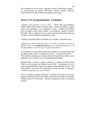 42
El ser humano es un ser físico, espiritual y moral. Solamente en seguir
las instrucciones de nuestro fabricante, nuestro creador, podemos
experimentar una vida de libertad, propósito, gozo y paz.
Parte 2. El Arrepentimiento Verdadero
“Pídeme lo que quieras, y yo te lo daré”. ¿ Quién dijo estas palabras?
Pudiera haber sido el Padre a Su hijo Jesús, o Jesús a Su Padre, o quizás
Jesús a Sus discípulos, o los discípulos a Jesús. Palabras muy bellas,
pero la verdad es que fueron dichas a una bailarina sensual; la hija de
Herodías. Marcos capítulo 6:21 nos cuenta una historia bastante triste que
terminó con Juan el Bautista perdiendo su vida.
Cuando la muchacha hubo consultado con su madre, respondió al rey,
“Quiero que ahora mismo me des en un plato la cabeza de Juan el
Bautista. Y el rey se entristeció mucho; pero a causa del juramento, y de
los que estaban con él a la mesa, no quiso desecharla”.
Se arrepentió el rey por haber dicho tales palabras y se arrepentió porque
no quería matar a Juan. La palabra dice que, “...se entristeció mucho....”.
Pero nosotros sabemos que sentirse triste por lo que hemos hecho, sea de
propósito o por accidente, no es el arrepentimiento bíblico.
Herodes llegó a conocer a Jesús en persona. Le había conocido cuando
Pilato le envió porque era Galileo (Lucas 23:8). Lástima que el rey no
tomó la oportunidad de expresar las mismas bellas palabras a Jesús. Son
esas palabras que Jesús está esperando escuchar de todo ser humano,
“Pídeme lo que quieras, y yo te lo daré”.
Son los pecadores quienes realmente se sienten tristes por sus acciones,
porque no pueden tener la vida eterna y tener todo el pecado en el mundo.
Sentirse triste no es suficiente - Herodes, entristecido, mató a un profeta
de Dios.
 