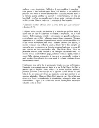 52
madurez es muy importante. Es bíblico. Si uno considera al sacerdote
o un pastor el intermediario entre Dios y el hombre, si es antibíblico
porque Cristo Jesús es nuestro intermediario. Es él que perdona. Pero, sí
la persona quiere cambiar su actitud y comportamiento, se abre en
humildad y confiesa sus pecados que lo tienen atada y vencida, sin duda
recibirá perdón, libertad y victoria. La epístola de Santiago dice,
“Confesaos vuestras ofensas unos a otros, para que seáis sanados”
( Santiago 5:16)
La iglesia es un cuerpo, una familia, y la persona que prefiere andar y
luchar sola en vez de compartir en unidad y fraternidad, va a sufrir
mucho. Independencia, orgullo y arrogancia son pecados peligrosos,
especialmente para el líder; el pastor, evangelista o misionero. Ahora es
importante en la confesión de pecados que nuestro entusiasmo al hacerlo
no se vuelva en tropiezo para otros. Siempre tenemos que decidir, si
nuestra confesión va a edificar y sanar o, dañar y herir. Por ejemplo, un
muchacho con pensamientos y fantasías sexuales hacía una persona del
sexo opuesto, no debe confesarlo a ella. Mas bien a Dios. Si es un
problema habitual, debe confesar a un consejero del mismo sexo. Si
nuestro pecado ha afectado un grupo, debemos confesar y pedir perdón al
grupo. Si ha afectado solamente a la esposa, a la esposa debo confesar y
pedir perdón. Generalmente debemos seguir la regla de confesión dentro
del circulo de ofensa.
Finalizamos esta parte de la conciencia limpia con una exhortación.
Escudriña tu conciencia querido lector a la luz de la Palabra de Dios y
permite que el Espiritu Santo traiga a tu mente aquellas acciones,
palabras, actitudes y motivos que no le agradan. Ahora mismo haz una
lista de las acciones correctivas que necesitas tomar para restituir a las
personas afectadas. Claro, es difícil. Pero recuerdo muy bien el día que
estuve con fiebre, luchando entre la convicción y el orgullo sobre, una
cama robada. La paz y la victoria que obtuve en tan pocos momentos
valientes ¡valió la pena!
 