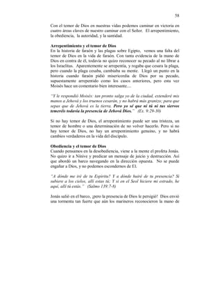 58
Con el temor de Dios en nuestras vidas podemos caminar en victoria en
cuatro áreas claves de nuestro caminar con el Señor. El arrepentimiento,
la obediencia, la autoridad, y la santidad.
Arrepentimiento y el temor de Dios
En la historia de faraón y las plagas sobre Egipto, vemos una falta del
temor de Dios en la vida de faraón. Con tanta evidencia de la mano de
Dios en contra de él, todavía no quizo reconocer su pecado al no librar a
los Israelitas. Aparentemente se arrepentía, y rogaba que cesara la plaga,
pero cuando la plaga cesaba, cambiaba su mente. Llegó un punto en la
historia cuando faraón pidió misericordia de Dios por su pecado,
supuestamente arrepentido como los casos anteriores, pero esta vez
Moisés hace un comentario bien interesante....
“Y le respondió Moisés: tan pronto salga yo de la ciudad, extenderé mis
manos a Jehová y los truenos cesarán, y no habrá más granizo; para que
sepas que de Jehová es la tierra. Pero yo sé que ni tú ni tus siervos
temeréis todavía la presencia de Jehová Dios.” (Ex. 9:29-30)
Si no hay temor de Dios, el arrepentimiento puede ser una tristeza, un
temor de hombre o una determinación de no volver hacerlo. Pero si no
hay temor de Dios, no hay un arrepentimiento genuino, y no habrá
cambios verdaderos en la vida del discípulo.
Obediencia y el temor de Dios
Cuando pensamos en la desobediencia, viene a la mente el profeta Jonás.
No quizo ir a Nínive y predicar un mensaje de juicio y destrucción. Así
que abordó un barco navegando en la dirección opuesta. No se puede
engañar a Dios, y no podemos escondernos de El.
“A dónde me iré de tu Espiritu? Y a dónde huiré de tu presencia? Si
subiere a los cielos, allí estas tú; Y si en el Seol hiciere mi estrado, he
aquí, allí tú estás.” (Salmo 139:7-8)
Jonás salió en el barco, ¡pero la presencia de Dios le persigió! Dios envió
una tormenta tan fuerte que aún los marineros reconocieron la mano de
 