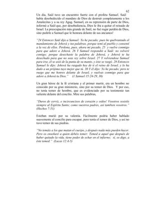 62
Un día, Saúl tuvo un encuentro fuerte con el profeta Samuel. Saúl
había desobedecido el mandato de Dios de destruir completamente a los
Amalecitas y a su rey Agag. Samuel, en su reprensión de parte de Dios,
informó a Saúl que, por desobediencia, Dios le iba a quitar el reinado de
Israel. La preocupación más grande de Saúl, no fué rogar perdón de Dios,
sino pedirle a Samuel que le honrara delante de sus ancianos!
“24 Entonces Saúl dijo a Samuel: Yo he pecado; pues he quebrantado el
mandamiento de Jehová y tus palabras, porque temí al pueblo y consentí
a la voz de ellos. Perdona, pues, ahora mi pecado, 25 y vuelve conmigo
para que adore a Jehová. 26 Y Samuel respondió a Saúl: no volveré
contigo; porque desechaste la palabra de Jehová, y Jehová te ha
desechado para que no seas rey sobre Israel. 27 Y volviendose Samuel
para irse, él se asió de la punta de su manto, y éste se rasgó. 28 Entonces
Samuel le dijo: Jehová ha rasgado hoy de ti el reino de Israel, y lo ha
dado a un prójimo tuyo mejor que tú. 30 Y él dijo: Yo he pecado; pero te
ruego que me honres delante de Israel, y vuelvas conmigo para que
adore a Jehová tu Dios.” (1 Samuel 15:24-29, 30)
Un gran héroe de la fé cristiana y el primer martir, era un hombre no
conocido por su gran ministerio, sino por su temor de Dios. Y por eso,
no tenía temor de hombre, que es evidenciado por su testimonio tan
valiente delante del concilio. Mire sus palabras,
“Duros de cerviz, e incircuncisos de corazón y oidos! Vosotros resistís
siempre al Espíritu Santo; como vuestros padres, así tambien vosotros.”
(Hechos 7:51)
Esteban murió por su valentía. Fácilmente podria haber hablado
suavemente al concilio para escapar, pero tenía el temor de Dios, y así no
tuvo temor de sus piedras.
“No temáis a los que matan el cuerpo, y después nada más pueden hacer.
Pero os enseñaré a quien debéis temer: Temed a aquel que después de
haber quitado la vida, tiene poder de echar en el infierno; sí, os digo, a
éste temed.” (Lucas 12:4-5)
 