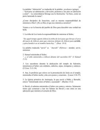 67
La palabra “Adoración” es traducida de la palabra proskuneo (griego)
- “acercarse en admiración y devoción; postrarse a los pies en adoración
y amor”. La concordancia Strongs usa la ilustración, “un beso, como un
perro lamiendo la mano”.
¿Como discípulos de Jesucristo, cual es nuestra responsabilidad de
ministrar a Dios? ¿No es Dios el que nos ministra a nosotros?
Vamos a ver la historia del pueblo de Dios para descubrir una verdad tan
bella.
1. La tribu de Leví tenía la responsabilidad de ministrar al Señor,
“En aquel tiempo apartó Jehová la tribu de Leví para que llevase el arca
del pacto de Jehová, para que estuviese delante de Jehová para servirle,
y para bendicir en su nombre hasta hoy.” (Deut. 10:8)
La palabra traducida “servir” es “sharath” (Hebreo) - atender, servir,
ministrar.
2. Samuel ministraba al Señor,
“...y el niño ministraba a Jehová delante del sacerdote Elí” (1 Samuel
2:11)
3. Los sacerdotes durante la dedicación del templo de Salomón,
ministraron al Señor con címbalos, salterios, arpas, trompetas y cánticos.
(2 Cron. 5:11-14)
4. Ana, la profetiza que estuvo en la presentación de Jesús en el templo,
ministraba al Señor noche y día con ayunos y oraciones. (Lucas 2:36-37)
5. La Iglesia primitiva de Antioquía, la que envió a Pablo y Bernabé,
estuvo “ministrando éstos al Señor y ayunando”. (Hechos 13:2)
6. David, el salmista ministraba al Señor con cantos y música. Solamente
tienes que comenzar a leer los Salmos de David y uno entra en una
adoración que minístra al corazón de Dios.
 