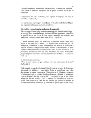 68
De igual manera las palabras de María dirijidas en adoración amorosa
a su Señor ha marcado una pauta en la iglesia cristiana de lo que es
adoración,
“Engrandece mi alma al Señor; y mi espíritu se regocija en Dios mi
Salvador....” (Lc.1:46)
(Te recomiendo que busques ahora Lucas 1:46, y leas todo hasta v55 para
una experiencia linda de adoración con Dios).
Dios habita en medio de las alabanzas de su pueblo
Dios es omnipresente, y no podemos decir que está presente en un lugar y
no en otro! Pero sin duda hay un fenómeno bíblico, y es que a veces Dios
se manifiesta en su gloria de una manera especial, derramando una
unción que convence de pecados, sana, libera y convierte.
“Cuando sonaban, pues, las trompetas, y cantaban todos a una, para
alabar y dar gracias a Jehová, y a medida que alzaban la voz con
trompetas y címbalos y otros instrumentos de música, y alababan a
Jehová, diciendo: Porque él es bueno, porque su misericordia es para
siempre; entonces la casa se llenó de una nube, la casa de Jehová. Y no
podían los sacerdotes estar allí para ministrar, por causa de la nube;
porque la gloria de Jehová había llenado la casa de Dios.” (2 Cronicas
5:13-14)
El Salmista dijo lo mismo,
“Pero tú eres santo, tú que habitas entre las alabanzas de Israel”
(Salmo 22:3)
En la medida en que la iglesia de Cristo levanta el nombre de Jesús para
ministrarle en alabanza y adoración, Jesús se manifiesta entre ella,
derramando su gloria y su gracia. Al ministrar a el, El viene a nosotros.
¿Cuál es tu actitud en oración, bendice alma mia a Jehová, o, bendíceme
a mí oh Jehová? ¿Es dar, o es recibir? La realidad es que al dar a Dios
adoración, El nos bendice. Pero el motivo de adoración no debe ser
recibir, sino ministrar a Dios. Es una lastima que muchos cristianos no
saben que ellos son “ministros”, y asisten a las iglesia para recibir en vez
 
