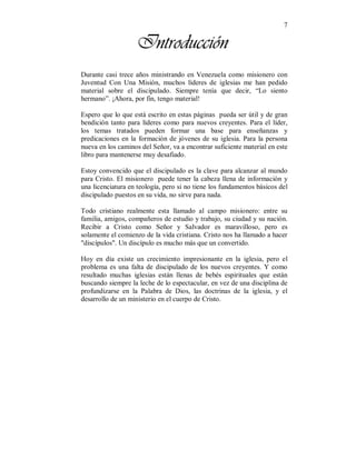 7
Introducción
Durante casi trece años ministrando en Venezuela como misionero con
Juventud Con Una Misión, muchos líderes de iglesias me han pedido
material sobre el discipulado. Siempre tenía que decir, “Lo siento
hermano”. ¡Ahora, por fin, tengo material!
Espero que lo que está escrito en estas páginas pueda ser útil y de gran
bendición tanto para líderes como para nuevos creyentes. Para el líder,
los temas tratados pueden formar una base para enseñanzas y
predicaciones en la formación de jóvenes de su iglesia. Para la persona
nueva en los caminos del Señor, va a encontrar suficiente material en este
libro para mantenerse muy desafiado.
Estoy convencido que el discipulado es la clave para alcanzar al mundo
para Cristo. El misionero puede tener la cabeza llena de información y
una licenciatura en teología, pero si no tiene los fundamentos básicos del
discipulado puestos en su vida, no sirve para nada.
Todo cristiano realmente esta llamado al campo misionero: entre su
familia, amigos, compañeros de estudio y trabajo, su ciudad y su nación.
Recibir a Cristo como Señor y Salvador es maravilloso, pero es
solamente el comienzo de la vida cristiana. Cristo nos ha llamado a hacer
"discípulos". Un discípulo es mucho más que un convertido.
Hoy en día existe un crecimiento impresionante en la iglesia, pero el
problema es una falta de discipulado de los nuevos creyentes. Y como
resultado muchas iglesias están llenas de bebés espirituales que están
buscando siempre la leche de lo espectacular, en vez de una disciplina de
profundizarse en la Palabra de Dios, las doctrinas de la iglesia, y el
desarrollo de un ministerio en el cuerpo de Cristo.
 