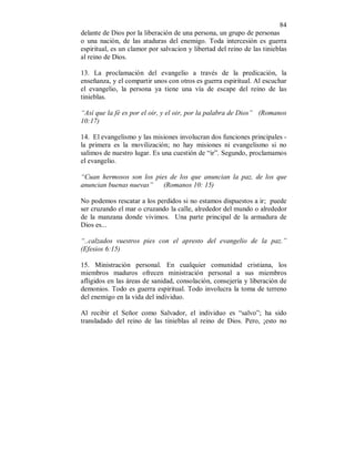84
delante de Dios por la liberación de una persona, un grupo de personas
o una nación, de las ataduras del enemigo. Toda intercesión es guerra
espiritual, es un clamor por salvacion y libertad del reino de las tinieblas
al reino de Dios.
13. La proclamación del evangelio a través de la predicación, la
enseñanza, y el compartir unos con otros es guerra espiritual. Al escuchar
el evangelio, la persona ya tiene una vía de escape del reino de las
tinieblas.
“Así que la fé es por el oir, y el oir, por la palabra de Dios” (Romanos
10:17)
14. El evangelismo y las misiones involucran dos funciones principales -
la primera es la movilización; no hay misiones ni evangelismo si no
salimos de nuestro lugar. Es una cuestión de “ir”. Segundo, proclamamos
el evangelio.
“Cuan hermosos son los pies de los que anuncian la paz, de los que
anuncian buenas nuevas” (Romanos 10: 15)
No podemos rescatar a los perdidos si no estamos dispuestos a ir; puede
ser cruzando el mar o cruzando la calle, alrededor del mundo o alrededor
de la manzana donde vivimos. Una parte principal de la armadura de
Dios es...
“..calzados vuestros pies con el apresto del evangelio de la paz.”
(Efesios 6:15)
15. Ministración personal. En cualquier comunidad cristiana, los
miembros maduros ofrecen ministración personal a sus miembros
afligidos en las áreas de sanidad, consolación, consejería y liberación de
demonios. Todo es guerra espiritual. Todo involucra la toma de terreno
del enemigo en la vida del individuo.
Al recibir el Señor como Salvador, el individuo es “salvo”; ha sido
transladado del reino de las tinieblas al reino de Dios. Pero, ¡esto no
 