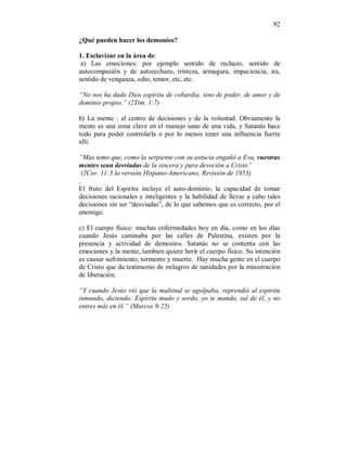 92
¿Qué pueden hacer los demonios?
1. Esclavizar en la área de:
a) Las emociones: por ejemplo sentido de rechazo, sentido de
autocompasión y de autorechazo, tristeza, armagura, impaciencia, ira,
sentido de venganza, odio, temor, etc, etc.
“No nos ha dado Dios espíritu de cobardía, sino de poder, de amor y de
dominio propio.” (2Tim. 1:7)
b) La mente : el centro de decisiones y de la voluntad. Obviamente la
mente es una zona clave en el manejo sano de una vida, y Satanás hace
todo para poder controlarla o por lo menos tener una influencia fuerte
allí.
“Mas temo que, como la serpiente con su astucia engañó a Eva, vuestras
mentes sean desviadas de la sincera y pura devoción a Cristo”
(2Cor. 11:3 la versión Hispano-Americano, Revisión de 1953)
.
El fruto del Espíritu incluye el auto-dominio; la capacidad de tomar
decisiones racionales e inteligentes y la habilidad de llevar a cabo tales
decisiones sin ser “desviadas”, de lo que sabemos que es correcto, por el
enemigo.
c) El cuerpo físico: muchas enfermedades hoy en día, como en los días
cuando Jesús caminaba por las calles de Palestina, existen por la
presencia y actividad de demonios. Satanás no se contenta con las
emociones y la mente, tambien quiere herir el cuerpo físico. Su intención
es causar sufrimiento, tormento y muerte. Hay mucha gente en el cuerpo
de Cristo que da testimonio de milagros de sanidades por la ministración
de liberación.
“Y cuando Jesús vió que la multitud se agolpaba, reprendió al espiritu
inmundo, diciendo: Espíritu mudo y sordo, yo te mando, sal de él, y no
entres más en él.” (Marcos 9:25)
 