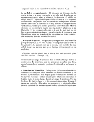 97
“Si puedes creer, al que cree todo le es posible.” (Marcos 9:23)
2. Verdadero Arrepentimiento. El ministerio de liberación recibe
mucha crítica, y a veces con razón, si se echa toda la culpa de un
comportamiento malo sobre la influencia de demonios. ¡El diablo me
obligó hacerlo! Culpar al diablo por todo los pecados no es el propósito
del ministerio. Una persona tiene un demonio por haber pecado. No tiene
sentido echar fuera el demonio si no hay primero un arrepentimiento
verdadero de pecados y un cambio genuino de comportamiento. Morir a
sí mismo es un ministerio mucho mas importante y eficáz que el de
liberación. Si los consejeros observan en la vida del individuo que no
hay un arrepentimiento verdadero, y que el propósito de presentarse para
liberación es buscar un remedio fácil e instantáneo, no deben proceder,
sino aconsejarle sobre los pasos de discipulado.
3. Confesión de pecados. Hay personas que se presentan para liberación
pero por verguënza, o por otras razones, no comparten toda la verdad a
los consejeros. Le cuentan parte de la historia, pero no todo. Es muy
difícil liberar una persona que no es humilde ni transparente en su
confesión.
“Confesaos vuestras ofensas unos a otros y orad unos por otros, para
que seáis sanados.” (Santiago 5:16)
Normalmente el tiempo de confesión dura la mitad del tiempo dado a la
ministración. Es importante que los consejeros escuchen muy bien,
consuelen cuando es necesario, y animen al ministrado a ser honesto y
abierto.
4. Identificación de espíritus. Es importante que durante el tiempo de
confesión los consejeros estén anotando los pecados cometidos y los
traumas experimentados, para después poder identificar los nombres de
los espíritus presentes. Tambien los consejeros deben estar escuchando al
Espíritu Santo al mismo tiempo durante el tiempo de confesión. Uno de
los dones del Espíritu Santo es el discernimiento de espíritus. Durante el
tiempo de confesión y liberación, los consejeros y el ministrado deben
estar en comunicación, siempre compartiendo y comparando inquietudes
 