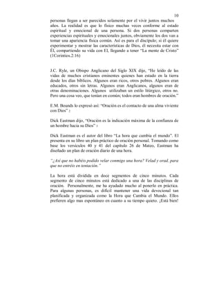 10 
personas llegan a ser parecidos solamente por el vivir juntos muchos 
años. La realidad es que lo físico muchas veces conforme al estado 
espiritual y emocional de una persona. Si dos personas comparten 
experiencias espirituales y emocionales juntos, obviamente los dos van a 
tomar una apariencia física común. Así es para el discípulo; si él quiere 
experimentar y mostrar las características de Dios, él necesita estar con 
Él, compartiendo su vida con El, llegando a tener “La mente de Cristo” 
(1Corintios.2:16) 
J.C. Ryle, un Obispo Anglicano del Siglo XIX dijo, “He leído de las 
vidas de muchos cristianos eminentes quienes han estado en la tierra 
desde los días bíblicos. Algunos eran ricos, otros pobres. Algunos eran 
educados, otros sin letras. Algunos eran Anglicanos, algunos eran de 
otras denominaciones. Algunos utilizaban un estilo litúrgico, otros no. 
Pero una cosa veo, que tenían en común; todos eran hombres de oración.” 
E.M. Bounds lo expresó así: “Oración es el contacto de una alma viviente 
con Dios” 2 
Dick Eastman dijo, “Oración es la indicación máxima de la confianza de 
un hombre hacia su Dios” 3 
Dick Eastman es el autor del libro “La hora que cambia el mundo”. El 
presenta en su libro un plan práctico de oración personal. Tomando como 
base los versículos 40 y 41 del capítulo 26 de Mateo, Eastman ha 
diseñado un plan de oración diario de una hora. 
“¿Así que no habéis podido velar conmigo una hora? Velad y orad, para 
que no entréis en tentación.” 
La hora está dividida en doce segmentos de cinco minutos. Cada 
segmento de cinco minutos está dedicado a una de las disciplinas de 
oración. Personalmente, me ha ayudado mucho al ponerlo en práctica. 
Para algunas personas, es difícil mantener una vida devocional tan 
planificada y organizada como la Hora que Cambia el Mundo. Ellos 
prefieren algo mas espontáneo en cuanto a su tiempo quieto. ¡Está bien! 
 