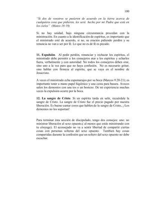100 
“Si dos de vosotros se pusieren de acuerdo en la tierra acerca de 
cualquiera cosa que pidieren, les será hecho por mi Padre que está en 
los cielos” (Mateo 18:19) 
Si no hay unidad, bajo ninguna circunstancia procedan con la 
ministración. En cuanto a la identificación de espíritus, es importante que 
el ministrado esté de acuerdo, si no, su oración pidiendo perdón y su 
renuncia no van a ser por fé. Lo que no es de fé es pecado. 
11. Expulsión. Al pedir perdón, renunciar y rechazar los espíritus, el 
ministrado debe permitir a los consejeros atar a los espíritus y echarlos 
fuera, verbalmente y con autoridad. No todos los consejeros deben orar, 
sino uno a la vez para que no haya confusión. No es necesario gritar; 
sino hablar con firmeza al espíritu, que se vaya en el nombre de 
Jesucristo. 
A veces el ministrado echa espumarajos por su boca (Marcos 9:20-21); es 
importante tener a mano papel higiénico y una cesta para basura. Aveces 
salen los demonios con una tos o un bostezo. De mi experiencia muchas 
veces la expulsión ocurre por la boca. 
12. La sangre de Cristo. Si un espíritu tarda en salir, recuérdale la 
sangre de Cristo. La sangre de Cristo fue el precio pagado por nuestra 
liberación. Es bueno cantar coros que hablen de la sangre de Cristo, ¡ Los 
demonios no los soportan! 
Para terminar ésta sección de discipulado, tengo dos consejos: uno: no 
ministrar liberación al sexo opuesto,( al menos que estás ministrando con 
tu cónyuge). El aconsejado no va a sentir libertad de compartir ciertas 
cosas con personas solteras del sexo opuesto. Tambien hay cosas 
compartidas durante la confesión que un soltero del sexo opuesto no debe 
escuchar. 
 