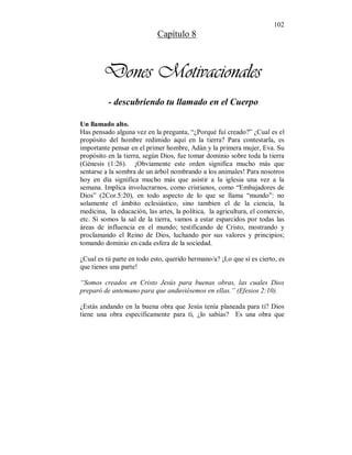 102 
Capítulo 8 
Dones Motivacionales 
- descubriendo tu llamado en el Cuerpo 
Un llamado alto. 
Has pensado alguna vez en la pregunta, “¿Porqué fuí creado?” ¿Cual es el 
propósito del hombre redimido aquí en la tierra? Para contestarla, es 
importante pensar en el primer hombre, Adán y la primera mujer, Eva. Su 
propósito en la tierra, según Dios, fue tomar dominio sobre toda la tierra 
(Génesis (1:26). ¡Obviamente este orden significa mucho más que 
sentarse a la sombra de un árbol nombrando a los animales! Para nosotros 
hoy en día significa mucho más que asistir a la iglesia una vez a la 
semana. Implica involucrarnos, como cristianos, como “Embajadores de 
Dios” (2Cor.5:20), en todo aspecto de lo que se llama “mundo”: no 
solamente el ámbito eclesiástico, sino tambien el de la ciencia, la 
medicina, la educación, las artes, la política, la agricultura, el comercio, 
etc. Si somos la sal de la tierra, vamos a estar esparcidos por todas las 
áreas de influencia en el mundo; testificando de Cristo, mostrando y 
proclamando el Reino de Dios, luchando por sus valores y principios; 
tomando dominio en cada esfera de la sociedad. 
¿Cual es tú parte en todo esto, querido hermano/a? ¡Lo que sí es cierto, es 
que tienes una parte! 
“Somos creados en Cristo Jesús para buenas obras, las cuales Dios 
preparó de antemano para que anduviésemos en ellas.” (Efesios 2:10). 
¿Estás andando en la buena obra que Jesús tenía planeada para ti? Dios 
tiene una obra específicamente para tí, ¿lo sabías? Es una obra que 
 