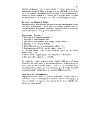 103 
necesita una persona como tú para lograrla. ¡Y, no hay otra persona 
exactamente como tú! Dios te a dado a tí las habilidades y los dones 
perfectos para que puedas llevar a cabo esa obra. Lo que frustra mucho el 
avance del Reino de Dios en la tierra es que la mayoría de los cristianos 
no saben el llamado de Dios para sus vidas, ni los dones para realizarlo. 
Tu lugar en el Cuerpo de Cristo. 
Como cristianos, no solamente tenemos un cuerpo, pero pertenecemos a 
un Cuerpo; el Cuerpo de Cristo. Cristo es la cabeza y nosotros partes del 
Cuerpo. Primera de Corintios, entre otras referencias bíblicas nos enseña 
que es el Cuerpo de Cristo, y cómo debe funcionar. 
Lecciones de 1 Corintios 12 
1. El cuerpo tiene muchos miembros v14 
2. El cuerpo es multifuncional v15 
3. Dios coloca cada miembro en el cuerpo como El quiere v18 
4. El cuerpo es uno - hay unidad v20 
5. Es interdependiente - se necesitan el uno al otro v21 
6. Los miembros más débiles son los más necesarios v22 
7. Debemos honrar a los menos decorosos, para que se sientan 
valorizados v23-24 
8. Dios lo ordenó así para que no haya desacuerdo ni división v24 
9. Para que se preocupen uno al otro v25 
En conclusión - tú eres una parte única e indispensable en la iglesia de 
Jesucristo. Tú tienes dones y un llamado diseñado cuidadosamente por 
Dios, quien te ha colocado donde El quiso. Y es solamente en el 
funcionamiento saludable de cada miembro, que el cuerpo encuentra 
unidad, felicidad y realización en la extensión del Reino de Dios. 
. 
¿Qué parte del Cuerpo soy yo?: 
El propósito de este capítulo es ayudarte a descubrir cuál parte eres en el 
Cuerpo de Cristo. El primer paso es echar una mirada en el “espejo”, y 
con honestidad y “cordura”, tomar cuenta de tí mismo, ¿dónde estas 
parado en tu vida ahora? 
 