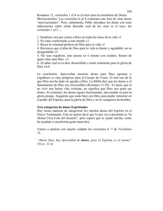 104 
Romanos 12, versículos 1 al 8 es el texto para la enseñanza de Dones 
Motivacionales. Los versículos 6 al 8 contienen una lista de siete dones 
“motivacionales”. Pero, sabiamente, Pablo introduce los dones con unas 
indicaciones sobre cómo descubir cual de los siete es el tuyo, los 
versículos 1 al 5..... 
1. Sométete cien por ciento a Dios en todas las áreas de tu vida v1 
2. No estés conformado a éste mundo v2 
3. Busca la voluntad perfecta de Dios para tu vida v2 
4. Reconoce que el plan de Dios para tu vida es bueno y agradable; no es 
desagradable v2 
5. No seas orgulloso, sino piensa en tí mismo con cordura. Somos de 
igual valor ante Dios v3 
6. Al saber cual es tu don, desarróllalo y úsalo solamente para la gloria de 
Dios v4-6 
La conclusión: Aprovechar nuestros dones para fines egoístas y 
orgullosos es muy peligroso para el Cuerpo de Cristo. El mal uso de lo 
que Dios nos ha dado no agrada a Dios. La Biblia dice que los dones y el 
llamamiento de Dios son irrevocables (Romanos 11:29). Es decir, que al 
no vivir una buena vida cristiana, no significa que Dios nos quita sus 
dones. Al contrario; los dones siguen funcionando, aún cuando es para la 
gloria propia. Asegúrate que estás bien con Dios para poder ministrar en 
el poder del Espíritu, para la gloria de Dios y no la vanagloria de hombre. 
Tres categorías de dones Espirituales 
Hay varias maneras de categorizar los muchos dones del Espíritu en el 
Nuevo Testamento. Esto no quiere decir que lo que voy a presentar es “la 
última Coca Cola del desierto”, pero espero que te ayude mucho, como 
ha ayudado a muchísima gente hasta hoy. 
Vamos a analizar con mucho cuidado los versículos 4 -7 de 1Corintios 
12. 
“Ahora bien, hay diversidad de dones, pero el Espíritu es el mismo” 
(1Cor. 12:4) 
 