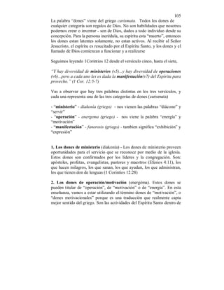 105 
La palabra “dones” viene del griego carismata. Todos los dones de 
cualquier categoría son regalos de Dios. No son habilidades que nosotros 
podemos crear o inventar - son de Dios, dados a todo indivíduo desde su 
concepción. Para la persona incrédula, su espíritu esta “muerto”, entonces 
los dones estan latentes solamente, no estan activos. Al recibir al Señor 
Jesucristo, el espíritu es resucitado por el Espíritu Santo, y los dones y el 
llamado de Dios comienzan a funcionar y a realizarse 
Seguimos leyendo 1Corintios 12 desde el versículo cinco, hasta el siete, 
“Y hay diversidad de ministerios (v5)...y hay diversidad de operaciones 
(v6)...pero a cada uno les es dada la manifestación(v7) del Espíritu para 
provecho.” (1 Cor. 12:5-7) 
Vas a observar que hay tres palabras distintas en los tres versículos, y 
cada una representa una de las tres categorías de dones (carismata) 
- “ministerio” - diakonía (griego) - nos vienen las palabras “diácono” y 
“servir” 
- “operación” - energema (griego) - nos viene la palabra “energía” y 
“motivación” 
- “manifestación” - fanerosis (griego) - tambien significa “exhibición” y 
“expresión” 
1. Los dones de ministerio (diakonía) - Los dones de ministerio proveen 
oportunidades para el servicio que se reconoce por medio de la iglesia. 
Estos dones son confirmados por los líderes y la congregación. Son: 
apóstoles, profetas, evangelistas, pastores y maestros (Efesios 4:11), los 
que hacen milagros, los que sanan, los que ayudan, los que administran, 
los que tienen don de lenguas (1 Corintios 12:28) 
2. Los dones de operación/motivación (energéma). Estos dones se 
pueden titular de “operación”, de “motivación” o de “energía”. En esta 
enseñanza, vamos a estar utilizando el término dones de “motivación”, o 
“dones motivacionales” porque es una traducción que realmente capta 
mejor sentido del griego. Son las actividades del Espíritu Santo dentro de 
 