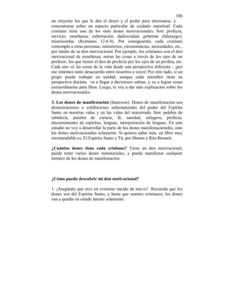 106 
un creyente los que le dan el deseo y el poder para interesarse, y 
concentrarse sobre un aspecto particular de cuidado espiritual. Cada 
cristiano tiene uno de los siete dones motivacionales. Son: profecía, 
servicio, enseñanza, exhortación, dadivosidad, gobernar (liderazgo), 
misericordia. (Romanos 12:6-8). Por consiguiente, cada cristiano 
contempla a otras personas, ministerios, circunstancias, necesidades, etc., 
por medio de su don motivacional. Por ejemplo, los cristianos con el don 
motivacional de enseñanza, miran las cosas a través de los ojos de un 
profesor, los que tienen el don de profecía por los ojos de un profeta, etc. 
Cada uno vé las cosas de la vida desde una perspectiva diferente - ¡por 
eso tenemos tanto desacuerdo entre nosotros a veces! Por otro lado, si un 
grupo puede trabajar en unidad, aunque cada miembro tiene su 
perspectiva distinta, va a llegar a decisiones sabias, y va a lograr cosas 
extraordinarias para Dios. Luego, te voy a dar más explicación sobre los 
dones motivacionales. 
3. Los dones de manifestación (fanerosis). Dones de manifestación son 
demostraciones o exhibiciones sobrenaturales del poder del Espíritu 
Santo en nuestras vidas y en las vidas del ministrado. Son: palabra de 
sabiduría, palabra de ciencia, fé, sanidad, milagros, profecía, 
discernimiento de espíritus, lenguas, interpretación de lenguas. En este 
estudio no voy a desarrollar la parte de los dones manifestacionales, sino 
los dones motivacionales solamente. Si quieres saber más, un libro muy 
recomendable es, El Espíritu Santo y Tú, por Dennis y Rita Bennett. 
¿Cuántos dones tiene cada cristiano? Tiene un don motivacional, 
puede tener varios dones ministeriales, y puede manifestar cualquier 
número de los dones de manifestación. 
¿Cómo puedo descubrir mi don motivacional? 
1. ¡Asegúrate que eres un cristiano nacido de nuevo! Recuerda que los 
dones son del Espíritu Santo, y hasta que seamos cristianos, los dones 
van a quedar en estado latente solamente. 
 