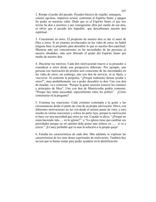 107 
2. Rompe el poder del pecado. Pecados básicos de orgullo, amargura, 
valores egoístas, impureza sexual, contristan al Espíritu Santo y apagan 
Su poder en nuestras vidas. Dado que es el Espíritu Santo el que nos 
revela Su don a nosotros y por consiguiente obra por medio de ese don, 
es obvio que el pecado nos impedirá que descubramos nuestro don 
espiritual. 
3. Concéntrate en otros. El propósito de nuestro don es dar el amor de 
Dios a otros. Si no estamos involucrados en las vidas de otros, no habrá 
ninguna base ni propósito para descubrir lo que es nuestro don espiritual. 
Mientras más nos concentremos en las necesidades de las personas al 
nuestro alrededor, más será liberado el poder del Espíritu Santo por 
medio de nuestro don. 
4. Discierne tus motivos. Cada don motivacional mueve a su poseedor a 
considerar a otros desde una perspectiva diferente. Por ejemplo, una 
persona con motivación de profeta será consciente de las necesidades en 
las vidas de otros, sin embargo, uno con don de servicio, ni se fijará, y 
viceversa. Al contestar la pregunta, “¿Porqué realmente deseas ayudar a 
otros?”, muy probablemente vas a poder descubrir tu don. Uno con don 
de enseñar, va a contestar, “Porque la gente necesita conocer los caminos 
y principios de Dios”. Uno con don de Misericordia podria contestar, 
“Porque hay tanta necesidad, especialmente entre los pobres”. ¿Cómo 
contestarías tú la pregunta? 
5. Examina tus reacciones. Cada cristiano contempla a la gente y las 
circunstancias desde el punto de vista de su propia motivación. Otros, con 
diferentes motivaciones no las ven desde el mismo punto de vista, y esto 
resulta en ciertas reacciones y crítica de parte tuya, porque tu motivación 
te hace ver una necesidad que otros no ven. Cuando tu dices, “¿Porqué no 
estan haciendo más .... en la iglesia?” o “La iglesia tiene que cambiar sus 
prioridades porque en mi opinión debe poner más énfasis en ..... si va a 
crecer.” ¡Es muy probable que tu seas la solución a tu propia queja! 
6. Estudia las características de cada don. Más adelante se explican las 
características de los siete dones espirituales de motivación. Tambien hay 
un test que es bueno tomar para poder ayudarte en la identificación. 
 