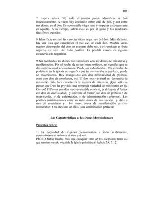 108 
7. Espera activa. No todo el mundo puede identificar su don 
inmediatamente. A veces hay confusión entre cuál de dos, y aún entre 
tres dones, es el don. Es aconsejable elegir uno y empezar a concentrarte 
en aquello. A su tiempo, sabrás cual es por el gozo y los resultados 
fructíferos logrados. 
8. Identificación por las carecterísticas negativas del don. Más adelante, 
hay una lista que caracteriza el mal uso de cada don. Muchas veces 
nuestro desempeño del don no es como debe ser, y el resultado es fruto 
negativo en vez de fruto positivo. Es posible vernos en algunas 
características negativas. 
9. No confundas los dones motivacionales con los dones de ministerio y 
manifestación. Por el hecho de ser un buen profesor, no significa que tu 
don motivacional es enseñanza. Puede ser exhortación. Por el hecho de 
profetizar en la iglesia no significa que tu motivación es profecía, puede 
ser misericordia. Hay evangelistas con don motivacional de profecía, 
otros con don de enseñanza, etc. El don motivacional no determina tu 
ministerio, más bien caracteriza tu manera de ministrar. ¡Que bello es 
pensar que Dios ha provisto una tremenda variedad de ministerios en Su 
Cuerpo! El Pastor con don motivacional de servicio, es diferente al Pastor 
con don de dadivosidad, y diferente al Pastor con don de profecía o de 
misericordia, o de exhortación, o de administración (gobernar). Las 
posibles combinaciones entre los siete dones de motivacion, y diez o 
más de ministerio y los nueve dones de manifestación es casi 
inumerable. Y tú eres uno de ellos, ¡una combinación perfecta! 
Las Características de los Dones Motivacionales 
Profecía (Pedro) 
1. La necesidad de expresar pensamientos e ideas verbalmente, 
especialmente al referirse al bien y el mal. 
PEDRO habló mucho mas que cualquier otro de los dicipulos; tanto así 
que termino siendo vocal de la iglesia primitiva (Hechos 2:4, 3:12) 
 