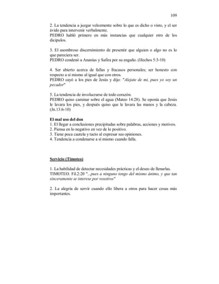 109 
2. La tendencia a juzgar velozmente sobre lo que es dicho o visto, y el ser 
ávido para intervenir verbalmente. 
PEDRO habló primero en más instancias que cualquier otro de los 
dicipulos. 
3. El asombroso discernimiento de presentir que alguien o algo no es lo 
que pareciera ser. 
PEDRO condenó a Ananías y Safira por su engaño. (Hechos 5:3-10) 
4. Ser abierto acerca de fallas y fracasos personales; ser honesto con 
respecto a sí mismo al igual que con otros. 
PEDRO cayó a los pies de Jesús y dijo: "Alejate de mi, pues yo soy un 
pecador" 
5. La tendencia de involucrarse de todo corazón. 
PEDRO quiso caminar sobre el agua (Mateo 14:28). Se oponía que Jesús 
le lavara los pies, y después quiso que le lavara las manos y la cabeza. 
(Jn.13:6-10) 
El mal uso del don 
1. El llegar a conclusiones precipitadas sobre palabras, acciones y motivos. 
2. Piensa en lo negativo en vez de lo positivo. 
3. Tiene poca cautela y tacto al expresar sus opiniones. 
4. Tendencia a condenarse a sí mismo cuando falla. 
Servicio (Timoteo) 
1. La habilidad de detectar necesidades prácticas y el deseo de llenarlas. 
TIMOTEO. Fil.2:20 "...pues a ninguno tengo del mismo ánimo, y que tan 
sinceramente se interese por vosotros" 
2. La alegría de servir cuando ello libera a otros para hacer cosas más 
importantes. 
 