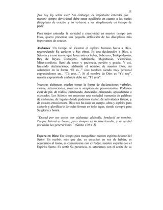 11 
¡No hay ley sobre esto! Sin embargo, es importante entender que 
nuestro tiempo devocional debe tener equilibrio en cuanto a las varias 
disciplinas de oración y no volverse a ser simplemente un tiempo de 
pedir. 
Para mejor entender la variedad y creatividad en nuestro tiempo con 
Dios, quiero presentar una pequeña definición de las disciplinas más 
importantes de oración. 
Alabanza: Un tiempo de levantar el espíritu humano hacia a Dios, 
reconociendo Su carácter y Sus obras. Es una declaración a Dios, a 
Satanás y a uno mismo que Jesucristo es Señor, Soberano, Todopoderoso, 
Rey de Reyes, Consejero, Admirable, Majestuoso, Victorioso, 
Misericordioso, lleno de amor y paciencia, perdón y gracia. Y así, 
haciendo declaraciones, alabando el nombre de nuestro Dios, no 
solamente en la forma “El es...” sino tambien siendo muy personal 
expresándonos en... “Tú eres...”. Si el nombre de Dios es “Yo soy”, 
nuestra expresión de alabanza debe ser, “Tú eres”. 
Nuestras alabanzas pueden tomar la forma de declaraciones verbales, 
cantos, aclamaciones, susurros o simplemente pensamientos. Podemos 
estar de pie, de rodilla, caminando, danzando, brincando, aplaudiendo o 
acostados. Los Salmos nos muestran una variedad tremenda de palabras 
de alabanzas, de lugares donde podemos alabar, de actividades fisicas, y 
de estados emocionales. Dios nos ha dado un cuerpo, alma y espíritu para 
alabarle y glorificarle de todas formas en todo lugar, siendo siempre para 
Su gloria y honra. 
“Entrad por sus atrios con alabanza; alabadle, bendecid su nombre. 
Porque Jehová es bueno; para siempre es su misericordia, y su verdad 
por todas las generaciones.” (Salmo 100:4-5) 
Espera en Dios: Un tiempo para tranquilizar nuestro espíritu delante del 
Señor. Es recibir, más que dar, es escuchar en vez de hablar, es 
acercarnos al trono, es comunicarse con el Padre, nuestro espíritu con el 
Espíritu Santo. Es sentir Su presencia, es saturarnos con el aceite de su 
 