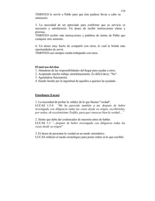 110 
TIMOTEO le servió a Pablo para que éste pudiese llevar a cabo su 
ministerio. 
3. La necesidad de ser apreciado para confirmar que su servicio es 
necesario y satisfactorio. Un deseo de recibir instrucciones claras y 
precisas. 
TIMOTEO recibió más instrucciones y palabras de ánimo de Pablo que 
cualquier otro asistente. 
4. Un deseo muy fuerte de compartir con otros, lo cual le brinda más 
oportunidades de servir. 
TIMOTEO casi siempre estaba trabajando con otros. 
El mal uso del don 
1. Abandono de las responsibilidades del hogar para ayudar a otros. 
2. Aceptando mucho trabajo simultáneamente. Es dificil decir, "No". 
3. Agotándose físicamente. 
4. Siendo herido por la ingratitud de aquellos a quienes ha ayudado. 
Enseñanza (Lucas) 
1. La necesidad de probar la validez de lo que llaman "verdad". 
LUCAS 1:3-4 “Me ha parecido también a mí, después de haber 
investigado con diligencia todas las cosas desde su origen, escribirtelas, 
por orden, oh excelentísimo Teófilo, para que conozcas bien la verdad....” 
2. Siente que debe dar credenciales de maestría antes de hablar. 
LUCAS 1:3 “...después de haber investigado con diligencia todas las 
cosas desde su origen” 
3. El deseo de presentar la verdad en un modo sistemático. 
LUCAS enfatizó el modo cronológico para poner orden en lo que escribió. 
 