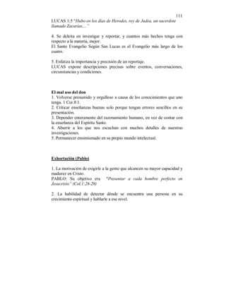 111 
LUCAS 1:5 “Hubo en los días de Herodes, rey de Judea, un sacerdote 
llamado Zacarías....” 
4. Se deleita en investigar y reportar, y cuantos más hechos tenga con 
respecto a la materia, mejor. 
El Santo Evangelio Según San Lucas es el Evangelio más largo de los 
cuatro. 
5. Enfatiza la importancia y precisión de un reportaje. 
LUCAS expone descripciones precisas sobre eventos, conversaciones, 
circunstancias y condiciones. 
El mal uso del don 
1. Volverse presumido y orgulloso a causa de los conocimientos que uno 
tenga. 1 Cor.8:1. 
2. Criticar enseñanzas buenas solo porque tengan errores sencillos en su 
presentación. 
3. Depender enteramente del razonamiento humano, en vez de contar con 
la enseñanza del Espíritu Santo. 
4. Aburrir a los que nos escuchan con muchos detalles de nuestras 
investigaciones. 
5. Permanecer ensimismado en su propio mundo intelectual. 
Exhortación (Pablo) 
1. La motivación de exigirle a la gente que alcancen su mayor capacidad y 
madurez en Cristo. 
PABLO: Su objetivo era "Presentar a cada hombre perfecto en 
Jesucristo” (Col.1:28-29) 
2. La habilidad de detectar dónde se encuentra una persona en su 
crecimiento espiritual y hablarle a ese nivel. 
 
