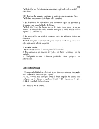 112 
PABLO vió a los Corintios como unos niños espirituales y les escribió 
a ese nivel. 
3. El deseo de dar concejos precisos a la gente para que crezcan en Dios. 
PABLO en sus cartas escribía dando tales concejos. 
4. La habilidad de identificarse con diferentes tipos de personas y 
formación para poder hablarles del Señor. 
PABLO dijo,"...me he hecho siervo de todos para ganar a mayor 
número...a todos me he hecho de todo, para que de todos modos salve a 
algunos" (1 Cor.9:19-23) 
5. La motivación de sembrar armonía entre los diversos grupos de 
cristianos. 
PABLO trabajaba constantemente para resolver conflictos y divisiones 
entre individuos, iglesias y grupos. 
El mal uso del don 
1. Quitándole tiempo a su familia para consolar a otros. 
2. Involucrándose en nuevos proyectos sin haber terminado los ya 
iniciados. 
3. Divulgando secretos o hechos personales como ejemplos, sin 
autorización. 
Dadivosidad (Mateo) 
1. Una aguda habilidad para discernir sobre inversiones sabias, para poder 
tener más dinero disponible para regalar. 
MATEO ofreció más consejos sobre el buen empleo del dinero que 
cualquiera de los demás evangelistas (Mat.6:19-20 - tesoro en el cielo; 
25:14-30 - parábola de los talentos) 
2. El deseo de dar en secreto. 
 