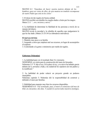 113 
MATEO 6:1 “Guardaos de hacer vuestra justicia delante de los 
hombres, para ser vistos de ellos, de otra manera no tendréis recompensa 
de vuetro Padre que está en los cielos” 
3. El deseo de dar regalos de buena calidad. 
MATEO escribió con detalles los regalos dados a Jesús por los magos. 
Mateo 2:11 “...oro, incienso y mirra.” 
4. La habilidad de determinar la fidelidad de las personas a través de su 
manejo del dinero. 
MATEO revela la necedad y la rebeldía de aquellos que malgastaron lo 
que les fue dado. (Mateo 21:33-34 Los labradores malvados)) 
El mal uso del don 
1. Dándole muy poco a su familia 
2. Juzgando a otros que emplean mal sus recursos, en lugar de aconsejarlos 
al respecto. 
3. Controlando a la gente o ministerios por medio de regalos. 
Gobernar (Nehemías) 
1. La habilidad para ver el resultado final. Es visionario. 
NEHEMÍAS: su visión para la construcción del muro de Jerusalen. 
Nehemías 2:5 “Y dije al rey: Si le place al rey, y tu siervo ha hallado gracia 
delante de tí, envíame a Judá, a la ciudad de los sepulcros de mis padres y 
la reedificaré.” 
2. La habilidad de poder reducir un proyecto grande en pedazos 
manejables. 
Nehemías capítulo 3: Nehemías dió la responsibilidad de construir y 
defender el muro por familias. 
3. Habilidad para manejar muy bien los recursos disponibles. 
NEHEMÍAS 6:15 “Fue terminado, pues, el muro el veinticinco del mes de 
Elul, en cincuenta y dos días. Y cuando lo oyeron todos nuestros enemigos, 
 