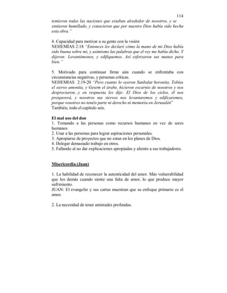 114 
temieron todas las naciones que estaban alrededor de nosotros, y se 
sintieron humillado, y conocieron que por nuestro Dios había sido hecha 
esta obra.” 
4. Capacidad para motivar a su gente con la visión 
NEHEMÍAS 2:18 “Entonces les declaré cómo la mano de mi Dios había 
sido buena sobre mi, y asimismo las palabras que el rey me había dicho. Y 
dijeron: Levantémonos, y edifiquemos. Así esforzaron sus manos para 
bien.” 
5. Motivado para continuar firme aún cuando se enfrentaba con 
circunstancias negativas, y personas críticas. 
NEHEMIAS 2:19-20 “Pero cuanto lo oyeron Sanbalat horonita, Tobías 
el siervo amonita, y Gesem el árabe, hicieron escarnio de nosotros y nos 
despreciaron...y en respuesta les dije: El Dios de los cielos, él nos 
prospererá, y nosotros sus siervos nos levantaremos y edificaremos, 
porque vosotros no tenéis parte ni derecho ni memoria en Jerusalén” 
También, todo el capítulo seis. 
El mal uso del don 
1. Tomando a las personas como recursos humanos en vez de seres 
humanos 
2. Usar a las personas para lograr aspiraciones personales. 
3. Apropiarse de proyectos que no estan en los planes de Dios. 
4. Delegar demasiado trabajo en otros. 
5. Fallando al no dar explicaciones apropiadas y aliento a sus trabajadores. 
Misericordia (Juan) 
1. La habilidad de reconocer la autenticidad del amor. Más vulnerabilidad 
que los demás cuando siente una falta de amor, lo que produce mayor 
sufrimiento. 
JUAN: El evangelio y sus cartas muestran que su enfoque primario es el 
amor. 
2. La necesidad de tener amistades profundas. 
 