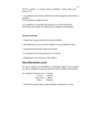 115 
JUAN se refiere a él mismo como el discípulo a quien Jesus amó. 
(Juan 13:23) 
3. La tendencia para atraer a personas que tienen angustias emocionales y 
mentales. 
JUAN cuidó de la madre de Jesús 
4. La tendencia a ser atraído hacia personas con el don de profecía. 
JUAN pasó mas tiempo con Pedro que con cualquier otro discípulo. 
El mal uso del don 
1. Orgullo por su gran misericordia hacía los heridos. 
2. Resentido de los que no son tan sensibles a las necesidades de otros. 
3. Insuficientamente duro cuando es necesario. 
4. La tendencia a no tomar decisiones con firmeza. 
5. Dirigido por emociones en vez de la lógica. 
Dones Motivacionales - un test 
Por favor contesta con honestidad, no apuntando según lo que quisieras 
ser, sino la realidad de cómo has sido hasta ahora. Cuidado con el puntaje. 
Sus respuestas: Muchas veces - 3 puntos 
A veces - 2 puntos 
Pocas veces - 1 punto 
Nunca - 0 puntos 
1. Fácilmente puedo delegar responsabilidades importantes en otros. 
 