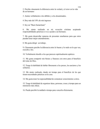 116 
2. Percibo claramente la diferencia entre la verdad y el error en la vida 
de un hermano 
3. Animo verbalmente a los débiles y a los desanimados. 
4. Doy más del 10% de mis ingresos 
5. Soy un "Buen Samaritano" 
6. Me siento realizado en mi vocación cristiana aceptando 
responsabilidades prácticas si va a ayudar a un hermano. 
7. Me gusta desarrollar maneras de presentar enseñanzas para que otros 
puedan tener mejor entendimiento. 
8. Me gusta dirigir un trabajo. 
9. Claramente percibo la diferencia entre lo bueno y lo malo en lo que veo, 
escucho y leo. 
10. Verbalmente desafío a los que parecen espiritualmente apáticos 
11. Me gusta compartir mis bienes y finanzas con otros para el beneficio 
del reino de Dios. 
12. Tengo la habilidad de hablar libremente a los presos, los ancianos y los 
solitarios. 
13. Me siento realizado, dando mi tiempo para el beneficio de los que 
tienen necesidades prácticas en la casa. 
14. Me gusta tener la responsabilidad de comunicar conocimiento a otros. 
15. Tengo la habilidad de organizar ideas, personas, cosas y tiempo para un 
ministerio más eficáz. 
16. Puedo percibir la maldad a tiempo para vencerla eficázmente. 
 