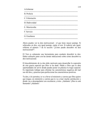 119 
A.Gobernar 
------------------------------------------------------------------------------------ 
B. Profecía 
------------------------------------------------------------------------------------ 
C. Exhortación 
------------------------------------------------------------------------------------ 
D. Dadivosidad 
------------------------------------------------------------------------------------ 
E. Misericordia 
------------------------------------------------------------------------------------ 
F. Servicio 
------------------------------------------------------------------------------------ 
G. Enseñanza 
------------------------------------------------------------------------------------ 
Ahora puedes ver tu don motivacional - el que tiene mayor puntaje. Si 
sobresales en dos, con igual puntaje, repite el test. Si todavía sale igual, 
refiérete al número 7 de la sección “¿Cómo puedo descubrir mi don 
motivacional?”. 
El Test es solamente una herramienta para ayudarte descubrir tu don. 
Debes utilizarlo junto con las demás indicaciones sobre cómo descubrir tu 
don motivacional. 
El descubrimiento de tu don debe motivarte para desarrollar la expresión 
de esta gracia especial que Dios te ha dado. Pídele a Dios que te abra 
oportunidades de servir donde puedes poner en práctica tu toque especial. 
Es importante trabajar para eliminar las carecterísticas negativas del mal 
uso del don, y practicar para perfeccionar las características positivas. 
Tu don, si lo permites, te va a llevar al ministerio y carrera que Dios quiere 
que tengas; un ministerio y carrera que te va a traer mucha satisfacción y 
donde vas a desempeñarte con excelencia y éxito. ¡Adelante! ¡Dios te está 
llamando! ¡Adelante! 
 