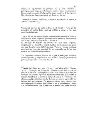 12 
unción, es experimentar su profunda paz y amor. Nuestras 
preocupaciones y cargas caen de nuestras mentes y almas y nos sentimos 
libres, amados, seguros al beber de Sus aguas y respirar de Su Espíritu. 
Nos refresca, nos alienta, nos anima, nos da nuevas fuerzas. 
“Aguarda a Jehová; esfuérzate, y alientese tu corazón; íi espera a 
Jehová.” ( Salmo 27:14) 
Confesión: Después de alabar a Dios en el Templo y verlo en Su 
esplendor, el profeta Isaías cayó de rodillas y clamó a Dios por 
misericordia diciendo, 
“¡Ay de mi! que soy muerto; porque siendo hombre inmundo de labios, y 
habitando en medio de pueblo que tiene labios inmundos, han visto mis 
ojos al Rey, Jehová de los ejércitos.”(Isaías 6:5) 
La presencia del Creador del universo nos hace sentir chiquitos, 
insignificante s e inmundos. Estando tambien en la presencia de quien 
nos hace llamarlo “Abba Padre”; es decir “Papito”, y nos da confianza 
para confesar con toda seguridad de ser perdonados de lo que nos 
ensucia, nos contamina y nos envanece. 
“Si confesamos nuestras pecados, el es fiel y justo para perdonar 
nuestros pecados, y limpiarnos de toda maldad...y él es la propiciación 
por nuestros pecados...”(1Juan 1:9 y 2:2) 
Velando: La Palabra nos exorta, “Velad y Orad” (Mateo 26:41, Marcos 
14:28), “Perseverad en la oración, velando en ella con acción de 
gracias” (Col. 4:2). Lo que significa “velar” en el contexto de oración, es 
mantener un despertar espiritual. Al observar situaciones que suceden a 
nuestro alrededor; en la familia, el trabajo, la iglesia, la comunidad y en 
el mundo, debemos tambien intentar discernir con los ojos espirituales las 
razones que las ocacionan. Por ejemplo, muchas veces oramos muy 
superficialmente por una persona, cuando lo que se necesita es un vistazo 
a la realidad espiritual en y alrededor de la persona para poder orar con 
 