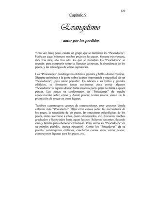 120 
Capítulo 9 
Evangelismo 
- amor por los perdidos 
“Una vez, hace poco, existía un grupo que se llamaban los “Pescadores”. 
Había en aquel entonces muchos peces en las aguas. Semana tras semana, 
mes tras mes, año tras año, los que se llamaban los “Pescadores” se 
reunián para compartir sobre su llamado de pescar, la abundancia de los 
peces, y las estratégias de cómo capturarlos. 
Los “Pescadores” construyeron edificios grandes y bellos donde reunirse. 
Siempre animaban a la gente sobre la gran importancia y necesidad de ser 
“Pescadores”, ¡pero nadie pescaba! En adición a los bellos y grandes 
edificios, se formaron juntas misioneras para enviar algunos 
“Pescadores” a lugares donde había muchos peces pero no había a quien 
pescar. Las juntas se conformaron de “Pescadores” de mucho 
conocimiento sobre cómo y donde pescar; tenían mucha visión en la 
promoción de pescar en otros lugares. 
Tambien construyeron centros de entrenamiento, muy costosos donde 
entrenar más “Pescadores”. Ofrecieron cursos sobre las necesidades de 
los peces, la naturaleza de los peces, las reacciones psicológicas de los 
peces, cómo acercarse a ellos, cómo alimentarlos, etc. Enviaron muchos 
graduados y licenciados hasta aguas lejanas. Salieron bastantes, dejando 
casa y familia para obedecer el llamado. Pero, como los “Pescadores” en 
su propios pueblos, ¡nunca pescaron! Como los “Pescadores” de su 
pueblo, construyeron edificios, enseñaron cursos sobre cómo pescar, 
construyeron lagunas para los peces, etc.. 
 