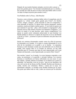 121 
Después de una reunión bastante animada, un joven salio a pescar ¡y 
pescó dos grandes peces! Fue honrado tremendamente por su valentía, y 
fue invitado por clubs de pesca en todo el país para hablar sobre su éxito. 
Así dejó el campo de pescar para enseñar a otros.” 
Una Parábola sobre La Pesca, John Drescher 
Nosotros, como cristianos, podemos hablar sobre el evangelismo, pero la 
pregunta es, “¿Estás viendo gente ganada para Cristo? ¿Tu familia, 
vecinos, amigos, colegas?” ¿Estás haciendo la obra de evangelismo o 
estas pensando en hacerla? La iglesia tiene muchos programas, muchas 
reuniones, mucha actividad y muchos gastos. ¡Y casi todos los gastos son 
para mantener lo que hay! ¿Pero, está creciendo la congregación? ¿Hay 
personas nuevas cada semana? Nosotros nos llamamos evangélicos - y es 
cierto en cuanto a la sana doctrina, ¿pero somos evangelisticos? ¡La 
iglesia no puede existir solamente preservando la sana doctrina! ¡La 
batalla tambien es ofensiva! La Iglesia de Jesucristo es la Luz del Mundo 
y Sal de La Tierra - ¡existimos no para ser diferentes sino para hacer una 
diferencia! 
Quizás nos sentimos desanimados cuando vemos las cifras de personas 
no alcanzados en el mundo. A lo mejor te sientes desanimado al ver la 
cifra de los incrédulos en tu pueblo o en tu familia. La naturaleza 
humana es sentir desánimo cuando uno está enfrentado con un obstáculo 
grande. Pero nuestro Dios es el Creador de universo, no hay nada 
imposible para El! Tenemos que dejar de estar impresionado con lo que 
Satanás está haciendo, y estar impresionado con nuestro Dios! Amen?! 
Hay muchas “causas” en el mundo. Los seres humanos responden a una 
causa, sea pertenecer a la guerrilla o salvando ballenas. Los recursos 
humanos se manifiestan con fuerza enfrentados con una causa. Lo que 
han sufrido y ganado millones de hombres en la defensa de su patria es 
admirable. Las guerrillas viven en la selva, lejos de sus familiares, del 
cine, de la novia, de las fiestas, de Mac Donalds. Reciben una limosna en 
sueldo, muchos son voluntarios. Roban y matan por la causa. Los 
musulmanes radicales, se suicidan como bombas humana por la causa. 
Hay gente que dedica toda su vida y todos sus recursos por los derechos 
 