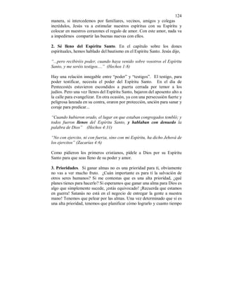 124 
manera, si intercedemos por familiares, vecinos, amigos y colegas 
incrédulos, Jesús va a estimular nuestros espíritus con su Espíritu y 
colocar en nuestros corazones el regalo de amor. Con este amor, nada va 
a impedirnos compartir las buenas nuevas con ellos. 
2. Sé lleno del Espíritu Santo. En el capítulo sobre los dones 
espirituales, hemos hablado del bautismo en el Espíritu Santo. Jesús dijo, 
“...pero recibiréis poder, cuando haya venido sobre vosotros el Espíritu 
Santo, y me seréis testigos....” (Hechos 1:8) 
Hay una relación innegable entre “poder” y “testigos”. El testigo, para 
poder testificar, necesita el poder del Espíritu Santo. En el día de 
Pentecostés estuvieron escondidos a puerta cerrada por temor a los 
judíos. Pero una vez llenos del Espíritu Santo, bajaron del aposento alto a 
la calle para evangelizar. En otra ocasión, ya con una persecusión fuerte y 
peligrosa lanzada en su contra, oraron por protección, unción para sanar y 
coraje para predicar... 
“Cuando hubieron orado, el lugar en que estaban congregados tembló; y 
todos fueron llenos del Espíritu Santo, y hablaban con denuedo la 
palabra de Dios” (Hechos 4:31) 
“No con ejercito, ni con fuerza, sino con mi Espíritu, ha dicho Jehová de 
los ejercitos” (Zacarías 4:6) 
Como pidieron los primeros cristianos, pídele a Dios por su Espíritu 
Santo para que seas lleno de su poder y amor. 
3. Prioridades. Si ganar almas no es una prioridad para tí, obviamente 
no vas a ver mucho fruto. ¿Cuán importante es para tí la salvación de 
otros seres humanos? Si me contestas que es una alta prioridad, ¿qué 
planes tienes para hacerlo? Si esperamos que ganar una alma para Dios es 
algo que simplemente sucede, ¡estás equivocado! ¡Recuerda que estamos 
en guerra! Satanás no está en el negocio de entregar la gente a nuestra 
mano! Tenemos que pelear por las almas. Una vez determinado que sí es 
una alta prioridad, tenemos que planificar cómo lograrlo y cuanto tiempo 
 