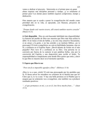 125 
vamos a dedicar al procyeto. Intercesión es el primer paso en ganar 
almas requiere una disciplina personal y tiempo, ¡y es solamente el 
primer paso! Los demás pasos también requiren compromiso, tiempo y 
dedicación. 
Otra manera que te ayuda a poner la evangelización del mundo como 
prioridad alta en tu vida, es apoyando, con finanzas, proyectos de 
evangelización. 
“Porque donde esté vuestro tesoro, allí estará tambien vuestro corazón” 
(Mateo 6:21) 
4. Esté disponible. Dios no está buscando habilidad sino disponibilidad. 
La historia del pueblo de Dios nos muestra que Dios más bien utiliza lo 
débil. Si no tienes el don de hablar, y no eres muy atractivo físicamente, 
si no atraes a la gente, o no has asistido a un instituto bíblico, ¡no te 
preocupes! El éxito evangelístico no está en habilidades humanas, sino en 
fé y confianza en el Espíritu Santo. ¡David delante de Goliat era el más 
pequeño! Pero tuvo fé y confianza en su Dios. Una persona no se 
convierte por fuerza de tu carácter ni por palabras bellas, sino por la 
convicción del Espíritu y una disposición para recibir al Señor. Tu 
responsabilidad es simplemente estar donde Dios quiere que estés, y decir 
lo que Dios te muestre decir en el momento oportuno. 
5. Espera que Dios te use 
“Pero sin fé es imposible agradar a Dios” (Hebreos 11:6) 
¡Dios te va a usar, créelo! El está mas preocupado por los perdidos que 
tú. El desea salvar los miembros no cristianos de tu familia mas que tú! 
Claro que si, te va a usar. Y hay una bella promesa en la Palabra que te 
asegura que no solamente vas a evangelizar, sino también vas a producir 
resultados positivos: 
“...el que permanece en mí, y yo en él, éste lleva mucho fruto....” (Juan 
15:5) 
 