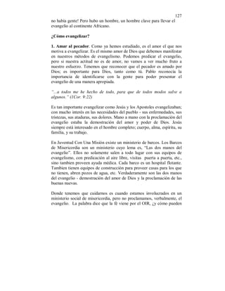 127 
no había gente! Pero hubo un hombre, un hombre clave para llevar el 
evangelio al continente Africano. 
¿Cómo evangelizar? 
1. Amar al pecador. Como ya hemos estudiado, es el amor el que nos 
motiva a evangelizar. Es el mismo amor de Dios que debemos manifestar 
en nuestros métodos de evangelismo. Podemos predicar el evangelio, 
pero si nuestra actitud no es de amor, no vamos a ver mucho fruto a 
nuestro esfuerzo. Tenemos que reconocer que el pecador es amado por 
Dios; es importante para Dios, tanto como tú. Pablo reconocía la 
importancia de identificarse con la gente para poder presentar el 
evangelio de una manera apropiada. 
“...a todos me he hecho de todo, para que de todos modos salve a 
algunos.” (1Cor. 9:22) 
Es tan importante evangelizar como Jesús y los Apostoles evangelizaban; 
con mucho interés en las necesidades del pueblo - sus enfermedades, sus 
tristezas, sus ataduras, sus dolores. Mano a mano con la proclamación del 
evangelio estaba la demostración del amor y poder de Dios. Jesús 
siempre está interesado en el hombre completo; cuerpo, alma, espíritu, su 
familia, y su trabajo. 
En Juventud Con Una Misión existe un ministerio de barcos. Los Barcos 
de Misericordia son un ministerio cuyo lema es, “Las dos manos del 
evangelio”. Ellos no solamente salen a todo lugar con sus equipos de 
evangelismo, con predicación al aire libre, visitas puerta a puerta, etc., 
sino tambien proveen ayuda médica. Cada barco es un hospital flotante. 
Tambien tienen equipos de construcción para proveer casas para los que 
no tienen, abren pozos de agua, etc. Verdaderamente son las dos manos 
del evangelio - demostración del amor de Dios y la proclamación de las 
buenas nuevas. 
Donde tenemos que cuidarnos es cuando estamos involucrados en un 
ministerio social de misericordia, pero no proclamamos, verbalmente, el 
evangelio. La palabra dice que la fé viene por el OIR, ¿y cómo pueden 
 