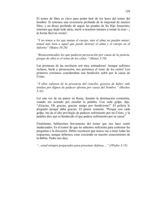 129 
El temor de Dios es clave para poder huir de los lazos del temor del 
hombre. Si tenemos una reverencia profunda de la majestad de nuestro 
Dios, y un deseo profundo de seguir las pisadas de Su Hijo Jesucristo, 
tenemos que dejar todo atrás, morir a nosotros mismos y tomar la cruz - ¡ 
la forma fácil no existe!. 
“Y no temas a los que matan el cuerpo, mas el alma no pueden matar; 
temed más bien a aquel que puede destruir el alma y el cuerpo en el 
infierno” (Mateo 10:28) 
“Bienaventurados los que padecen persecución por causa de la justicia, 
porque de ellos es el reino de los cielos.” (Mateo 5:10) 
Las promesas de las escrituras son muy animadoras! Aunque sufrimos 
rechazo, burla y persecución, nos pertenece el reino de los cielos! Los 
primeros cristianos consideraban una bendición sufrir por la causa de 
Cristo. 
“Y ellos salieron de la presencia del concilio, gozosos de haber sido 
tenidos por dignos de padecer afrenta por causa del Nombre.” (Hechos 
5:41) 
Leí una vez de un pastor en Rusia, durante la dominación comunista, 
cuando era azotado por enseñar la palabra. Con cada golpe, dijo, 
“¡Gracias, Oh gracias, gracias amigo por bendicirme!” El policía le 
preguntó porqué daba gracias. El pastor contestó, “Porque con cada 
golpe, me da el alto privilegio de padecer sufrimiento por mi Cristo, y la 
palabra dice que es bendecido el que padece sufrimiento por su causa” 
Finalmente, hablaremos brevamente del temor que nos hace sentir 
inadecuados. Es el temor de que no sabemos suficiente para contestar las 
preguntas o la discusión. Debes reconocer que nunca vas a tener todas las 
respuestas, aunque debemos estar creciendo en nuestro conocimiento de 
la Biblia. Pedro nos dice, 
“...estad siempre preparados para presentar defensa....” (1Pedro 3:15) 
 