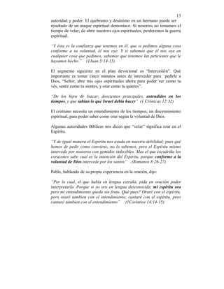 13 
autoridad y poder. El quebranto y desánimo en un hermano puede ser 
resultado de un ataque espiritual demoníaco. Si nosotros no tomamos el 
tiempo de velar; de abrir nuestros ojos espirituales, perderemos la guerra 
espiritual. 
“Y ésta es la confianza que tenemos en él, que si pedimos alguna cosa 
conforme a su voluntad, él nos oye. Y si sabemos que él nos oye en 
cualquier cosa que pedimos, sabemos que tenemos las peticiones que le 
hayamos hecho.” (1Juan 5:14-15) 
El segmento siguiente en el plan devocional es “Intercesión”. Qué 
importante es tomar cinco minutos antes de interceder para pedirle a 
Dios, “Señor, abre mis ojos espirituales ahora para poder ver como tu 
vés, sentir como tu sientes, y orar como tu quieres”. 
“De los hijos de Isacar, doscientos principales, entendidos en los 
tiempos, y que sabían lo que Israel debía hacer” (1 Crónicas 12:32) 
El cristiano necesita un entendimiento de los tiempos, un discernimiento 
espiritual, para poder saber como orar según la voluntad de Dios. 
Algunas autoridades Bíblicas nos dicen que “velar” significa orar en el 
Espíritu. 
“Y de igual manera el Espíritu nos ayuda en nuestra debilidad; pues qué 
hemos de pedir como conviene, no lo sabemos, pero el Espíritu mismo 
intercede por nosotros con gemidos indecibles. Mas el que escudriña los 
corazones sabe cual es la intención del Espiritu, porque conforme a la 
voluntad de Dios intercede por los santos” (Romanos 8:26-27) 
Pablo, hablando de su propia experiencia en la oración, dijo: 
“Por lo cual, el que habla en lengua extraña, pida en oración poder 
interpretarla. Porque si yo oro en lengua desconocida, mi espíritu ora 
pero mi entendimiento queda sin fruto. Qué pues? Oraré con el espíritu, 
pero oraré tambien con el intendimiento; cantaré con el espíritu, pero 
cantaré tambien con el entendimiento” (1Coríntios 14:14-15) 
 