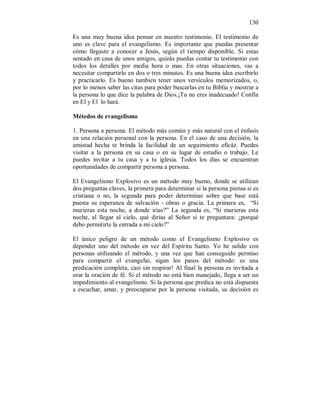 130 
Es una muy buena idea pensar en nuestro testimonio. El testimonio de 
uno es clave para el evangelismo. Es importante que puedas presentar 
cómo llegaste a conocer a Jesús, según el tiempo disponible. Si estas 
sentado en casa de unos amigos, quizás puedas contar tu testimonio con 
todos los detalles por media hora o mas. En otras situaciones, vas a 
necesitar compartirlo en dos o tres minutos. Es una buena idea escribirlo 
y practicarlo. Es bueno tambien tener unos versículos memorizados, o, 
por lo menos saber las citas para poder buscarlas en tu Biblia y mostrar a 
la persona lo que dice la palabra de Dios.¡Tu no eres inadecuado! Confía 
en El y El lo hará. 
Métedos de evangelismo 
1. Persona a persona. El método más común y más natural con el énfasis 
en una relación personal con la persona. En el caso de una decisión, la 
amistad hecha te brinda la facilidad de un seguimiento eficáz. Puedes 
visitar a la persona en su casa o en su lugar de estudio o trabajo. Le 
puedes invitar a tu casa y a tu iglesia. Todos los días se encuentran 
oportunidades de compartir persona a persona. 
El Evangelismo Explosivo es un método muy bueno, donde se utilizan 
dos preguntas claves, la primera para determinar si la persona piensa si es 
cristiana o no, la segunda para poder determinar sobre que base está 
puesta su esperanza de salvación - obras o gracia. La primera es, “Si 
murieras esta noche, a donde irías?” La segunda es, “Si murieras esta 
noche, al llegar al cielo, qué dirías al Señor si te preguntara: ¿porqué 
debo permitirte la entrada a mi cielo?” 
El único peligro de un método como el Evangelismo Explosivo es 
depender uno del método en vez del Espíritu Santo. Yo he salido con 
personas utilizando el método, y una vez que han conseguido permiso 
para compartir el evangelio, sigan los pasos del método: es una 
predicación completa, casi sin respirar! Al final la persona es invitada a 
orar la oración de fé. Si el método no está bien manejado, llega a ser un 
impedimiento al evangelismo. Si la persona que predica no está dispuesta 
a escuchar, amar, y preocuparse por la persona visitada, su decisión es 
 