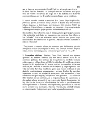 131 
por la fuerza y no por convicción del Espíritu. Mi propia experiencia 
de éstos tipos de métodos, es conseguir muchas decisiones pero poco 
fruto en cuanto a discípulos. La culpa no es del método si no la forma 
como es utilizado, en vez de una herramienta llega a ser un obstáculo. 
El uso de tratados tambien es muy útil. Las Cuatro Leyes Espirituales, 
publicado por la Asociación Billy Graham es bueno. Hay muy buenos 
folletos impresos y distribuidos por Scripture Gift Mission (SGM) de 
Inglaterra. Estos folletos, en español por supuesto, vienen gratis desde 
Londres para cualquier grupo que esté interesado en recibirlos. 
Realmente no hay substituto para el interés genuino por las personas; su 
vida, su familia, su trabajo, sus esperanzas, sus creencias. Los folletos y 
los “métodos” deben ser solamente nuestra entrada para poder luego 
relacionarnos de corazón con la persona. ¡Quizás debemos llamarlo el 
método relacional! 
“Tan grande es nuestro afecto por vosotros, que hubiéramos querido 
entregaros no sólo el evangelio de Dios, sino también nuestras propias 
vidas; porque habéis llegados a sernos muy queridos” (1 Tes. 2:8) 
2. Campañas públicas. Graham, Palau, Ford, Motessi, son algunos 
apellidos de hombres famosos que han tenido mucho éxito en las 
campañas públicas. Este método de evangelismo ha recibido bastante 
crítica, pero es biblico; Jesús y Pablo lo utilizaban. El problema está con 
la cuestión del seguimiento. Es verdad, muchas personas han hecho una 
decisión por Cristo en la emoción de la campaña y luego regresado a su 
vida incrédula. Pero hay muchísima gente que pueden testificar de una 
decisión genuina durante una campaña, y soy uno de ellos. Lo que sí es 
importante es tener un equipo de consejeros, bien entrenados y bien 
comprometidos para seguir y discipular a estas personas. La Asociación 
Billy Graham en sus campañas, da la responsabilidad del seguimiento y 
discipulado al que aconcejó al nuevo creyente durante la campaña. No 
hay distribución de tarjetas a los Pastores. La razón es que el consejero 
estuvo presente en el momento más importante y personal de la vida del 
nuevo creyente : su nacimiento. Hay una relación, una amistad formada 
en este momento. Es importante aprovecharla para el seguimiento. 
 