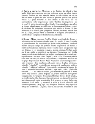 132 
3. Puerta a puerta. Los Mormones y los Testigos de Jehová lo han 
hecho difícil para nosotros, pero no podemos negar que ellos siguen 
ganando familias por éste método. Donde es más exitoso, es en los 
barrios donde la gente no vive detrás de paredes grandes con perros 
bravos. La gente humilde es más abierta a una visita así. Es 
recomendable visitar en parejas de varón y hembra. Sea respetuoso - es 
su casa! Si les invitan a tomar algo, tómalo. Es una ayuda para que ellos 
se sientan más cómodos, y establezcan su lugar como anfitriones en vez 
de víctimas. Es importante presentarse por nombre e iglesia. Si hay 
necesidad en la familia, por ejemplo un enfermo, es bueno ofrecer orar 
por él. Luego, puedes entrar y compartir el evangelio con sencillez y 
sensibilidad, y siempre escuchando la voz del Espíritu. 
4. Drama y Mimo. Juventud Con Una Misión ha utilizado los dramas y 
mimos con mucho éxito en todos los paises del mundo. A todo el mundo 
le gusta el drama. Es interesante que Jesús usaba parábolas - a todo el 
mundo, en aquél tiempo les gustaban mucho las parábola. En dramas y 
parábolas la audiencia tiene que pensar. Muchas veces una persona baja 
sus defensas al ver un drama porque no es una amenaza. No hay nadie 
que le va a pedir su opinión ni una decisión. Una persona muy tímida 
puede esconderse detrás la multitud y observar el evangelio dramatizado, 
o puede subir a un árbol como Zaqueo (Lucas 19:2)! Un drama para la 
calle debe ser corto, no más de cinco minutos, e impactante. Escuché de 
un grupo de jóvenes en Buenos Aires. Practicaron un drama impactante - 
¡aún peligroso! Una muchacha del grupo entra a la plaza corriendo, 
gritando, “¡Auxilio!”, persiguido por un grupo de muchachos, tambien 
gritando, “¡Adúltera! Adúltera!” Agarrándola, comienzan la historia de 
Juan 8, acusando la mujer de adulterio. Llega Jesús, y dice, “¿Quien la 
condena........?” Tu sabes la historia. ¡Por supuesto la gente en la plaza 
estaba muy curiosa! Dentro de poco los jóvenes tienen un buen grupo 
para presentar el evangelio. Conocí en el Instituto Biblico donde estudié, 
un hombre de las Islas Salomón. Me contó uno de sus dramas bien cortos 
pero eficaz para levantar la curiosidad de la gente en la plaza. Colocó su 
sombrero en el suelo, y comenzó a saltar y brincar alrededor del 
sombrero gritando, “¡Hay algo vivo debajo mi sombrero, hay algo vivo 
debajo mi sombrero!”. La gente, curiosa, se acercaba pensando en una 
 