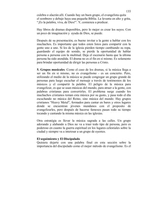 133 
culebra o alacrán allí. Cuando hay un buen grupo, el evangelista quita 
el sombrero y debajo haya una pequeña Biblia. La levanta en alto y grita, 
“¡Es la palabra, viva, de Dios!”. Y, comienza a predicar. 
Hay libros de dramas disponibles, pero lo mejor es crear los suyos. Con 
un poco de imaginación y ayuda de Dios, se puede. 
Después de su presentación, es bueno invitar a la gente a hablar con los 
muchachos. Es importante que todos esten listos para compartir con la 
gente uno a uno. Si los de la iglesia pierden tiempo cambiando su ropa, 
guardando el equipo de sonido, se pierde la oportunidad de hablar 
persona a persona con la multitud. Deja el escenario hasta que la última 
persona ha sido atendida. El drama no es el fin en sí mismo. Es solamente 
para brindar oportunidad de dirigir las personas a Cristo. 
5. Grupos musicales. Como el caso de los dramas, si la música llega a 
ser un fin en si mismo, no es evangelismo - es un concierto. Pero, 
utilizando el medio de la música se puede congregar un grupo grande de 
personas para luego escuchar el mensaje a través de testimonios de los 
músicos y el compartir la palabra. El peligro de la música para 
evangelizar, es que se usan músicas del mundo, para atraer a la gente, con 
palabras cristianas para convertirles. El problema surge cuando los 
muchachos cristianos toman esta música por su gusto, y pasa todo el día 
escuchando no música del Reino, sino música del mundo. Hay grupos 
cristianos “Heavy Metal”, formados para cantar en bares y otros lugares 
donde se encuentran jóvenes mundanos con el proposito de 
evangelizarles, pero después de hacerse famosos pasan todo su tiempo 
tocando y cantando la misma música en las iglesias. 
Otra estratégia es llevar la música sagrada a las calles. Un grupo 
adorando y alabando a Dios no va a traer todo tipo de persona, pero es 
poderoso en cuanto la guerra espiritual en los lugares celestiales sobre la 
ciudad y siempre va a interesar a un grupo de oyentes. 
El seguimiento y El Discipulado 
Quisiera dejarte con una palabra final en esta sección sobre la 
importancia del discipulado como el mejor método de evangelismo. Es el 
 