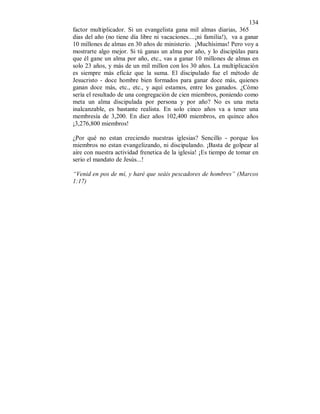134 
factor multiplicador. Si un evangelista gana mil almas diarias, 365 
dias del año (no tiene día libre ni vacaciones....¡ni familia!), va a ganar 
10 millones de almas en 30 años de ministerio. ¡Muchísimas! Pero voy a 
mostrarte algo mejor. Si tú ganas un alma por año, y lo discipúlas para 
que él gane un alma por año, etc., vas a ganar 10 millones de almas en 
solo 23 años, y más de un mil millon con los 30 años. La multiplicación 
es siempre más eficáz que la suma. El discipulado fue el método de 
Jesucristo - doce hombre bien formados para ganar doce más, quienes 
ganan doce más, etc., etc., y aquí estamos, entre los ganados. ¿Cómo 
sería el resultado de una congregación de cien miembros, poniendo como 
meta un alma discipulada por persona y por año? No es una meta 
inalcanzable, es bastante realista. En solo cinco años va a tener una 
membresía de 3,200. En diez años 102,400 miembros, en quince años 
¡3,276,800 miembros! 
¿Por qué no estan creciendo nuestras iglesias? Sencillo - porque los 
miembros no estan evangelizando, ni discipulando. ¡Basta de golpear al 
aire con nuestra actividad frenetica de la iglesia! ¡Es tiempo de tomar en 
serio el mandato de Jesús...! 
“Venid en pos de mí, y haré que seáis pescadores de hombres” (Marcos 
1:17) 
 